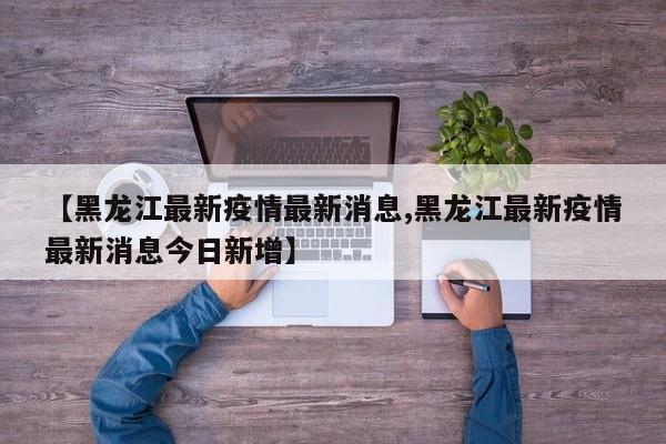 【黑龙江最新疫情最新消息,黑龙江最新疫情最新消息今日新增】