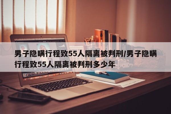 男子隐瞒行程致55人隔离被判刑/男子隐瞒行程致55人隔离被判刑多少年