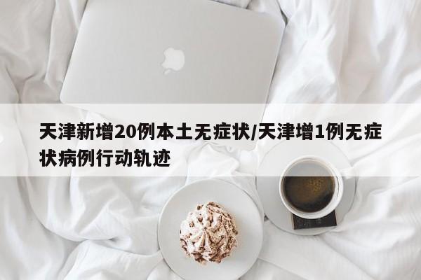 天津新增20例本土无症状/天津增1例无症状病例行动轨迹