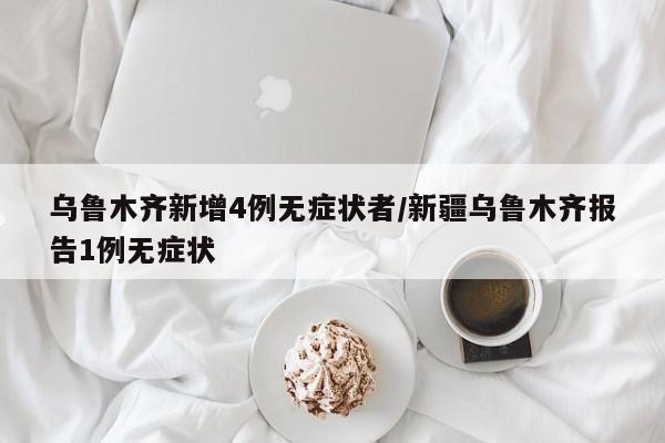 乌鲁木齐新增4例无症状者/新疆乌鲁木齐报告1例无症状