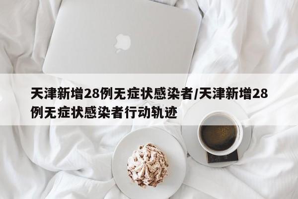 天津新增28例无症状感染者/天津新增28例无症状感染者行动轨迹