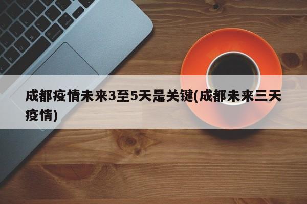 成都疫情未来3至5天是关键(成都未来三天疫情)