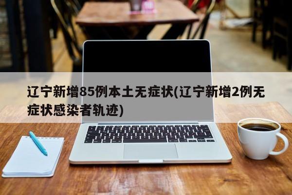 辽宁新增85例本土无症状(辽宁新增2例无症状感染者轨迹)