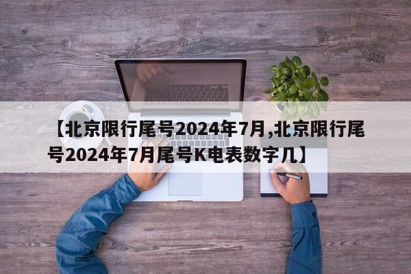 【北京限行尾号2024年7月,北京限行尾号2024年7月尾号K电表数字几】