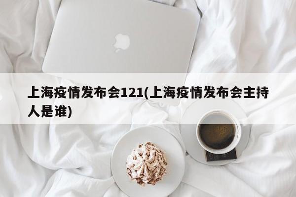 上海疫情发布会121(上海疫情发布会主持人是谁)