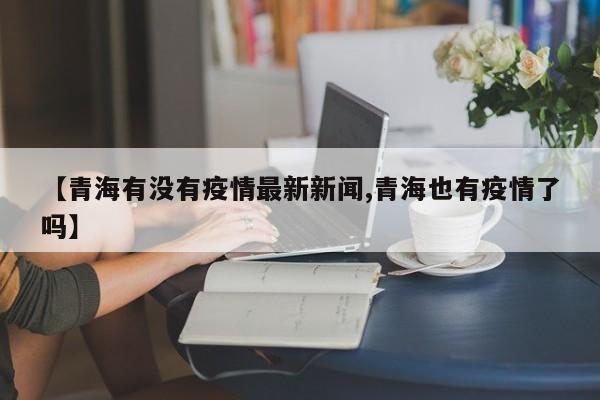 【青海有没有疫情最新新闻,青海也有疫情了吗】