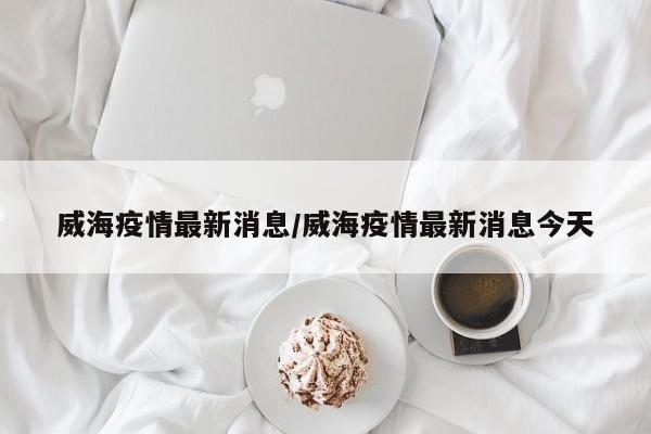 威海疫情最新消息/威海疫情最新消息今天