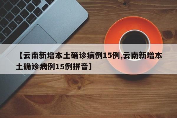 【云南新增本土确诊病例15例,云南新增本土确诊病例15例拼音】