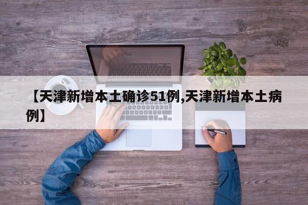 【天津新增本土确诊51例,天津新增本土病例】