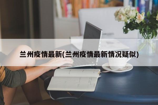 兰州疫情最新(兰州疫情最新情况疑似)