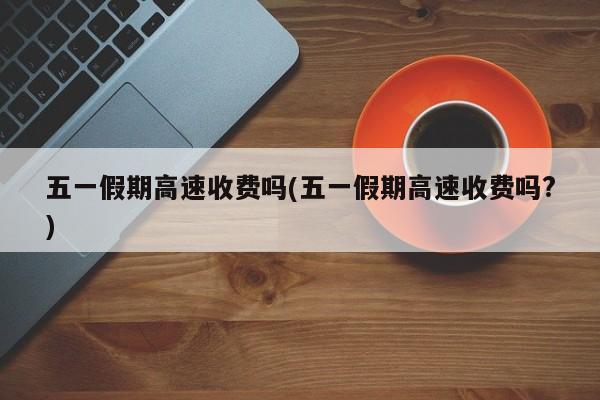 五一假期高速收费吗(五一假期高速收费吗?)