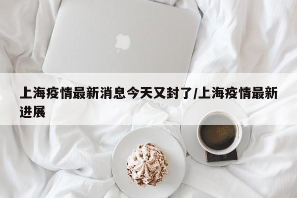 上海疫情最新消息今天又封了/上海疫情最新进展