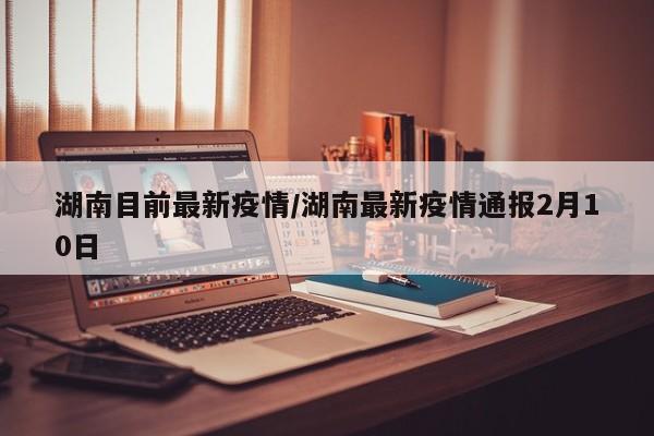湖南目前最新疫情/湖南最新疫情通报2月10日