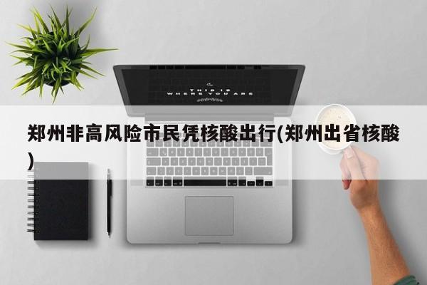 郑州非高风险市民凭核酸出行(郑州出省核酸)
