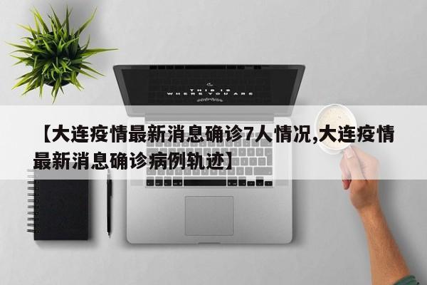 【大连疫情最新消息确诊7人情况,大连疫情最新消息确诊病例轨迹】