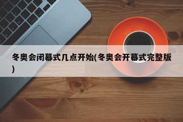 冬奥会闭幕式几点开始(冬奥会开幕式完整版)