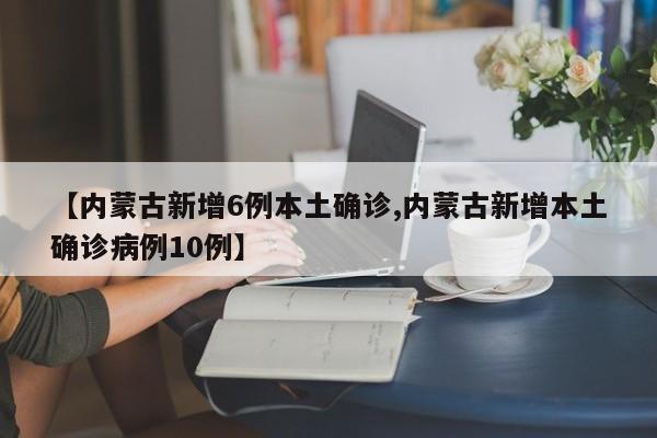 【内蒙古新增6例本土确诊,内蒙古新增本土确诊病例10例】