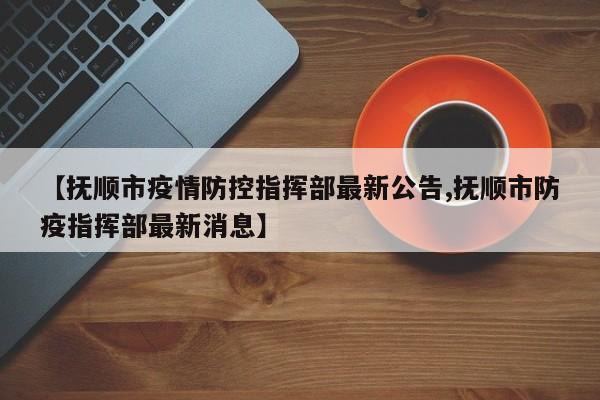 【抚顺市疫情防控指挥部最新公告,抚顺市防疫指挥部最新消息】