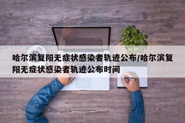 哈尔滨复阳无症状感染者轨迹公布/哈尔滨复阳无症状感染者轨迹公布时间