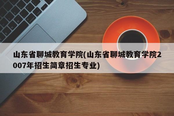 山东省聊城教育学院(山东省聊城教育学院2007年招生简章招生专业)