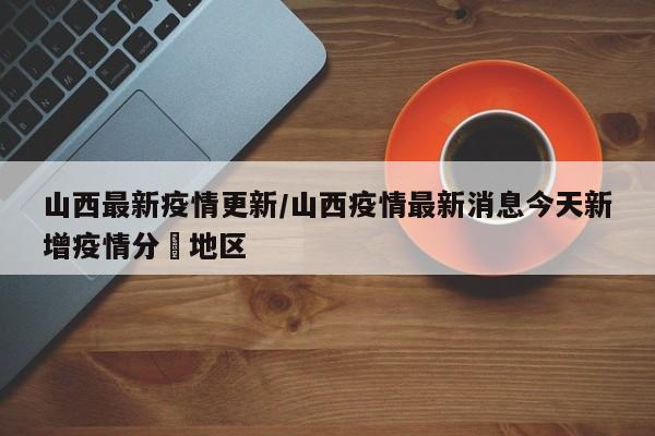 山西最新疫情更新/山西疫情最新消息今天新增疫情分佈地区
