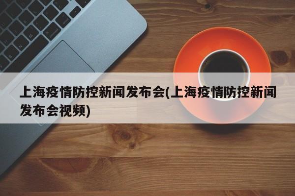 上海疫情防控新闻发布会(上海疫情防控新闻发布会视频)