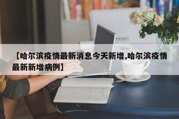 【哈尔滨疫情最新消息今天新增,哈尔滨疫情最新新增病例】