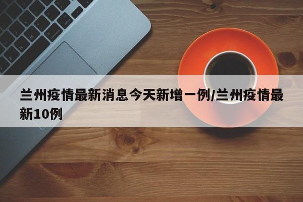 兰州疫情最新消息今天新增一例/兰州疫情最新10例