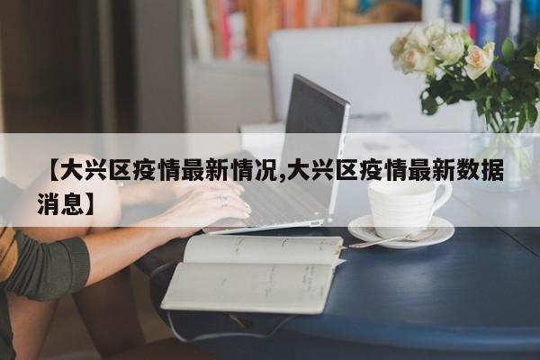 【大兴区疫情最新情况,大兴区疫情最新数据消息】