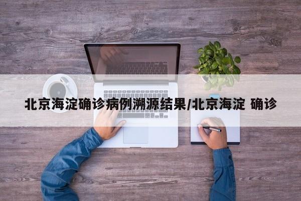 北京海淀确诊病例溯源结果/北京海淀 确诊