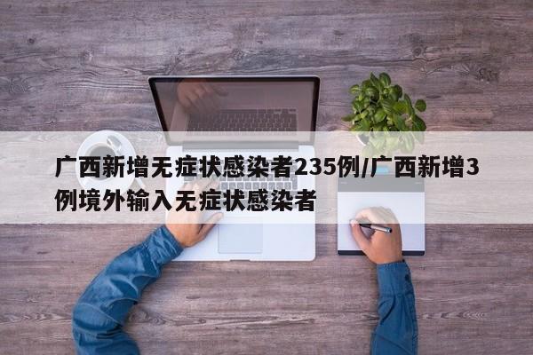 广西新增无症状感染者235例/广西新增3例境外输入无症状感染者