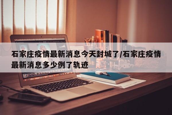 石家庄疫情最新消息今天封城了/石家庄疫情最新消息多少例了轨迹