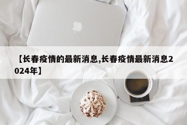 【长春疫情的最新消息,长春疫情最新消息2024年】