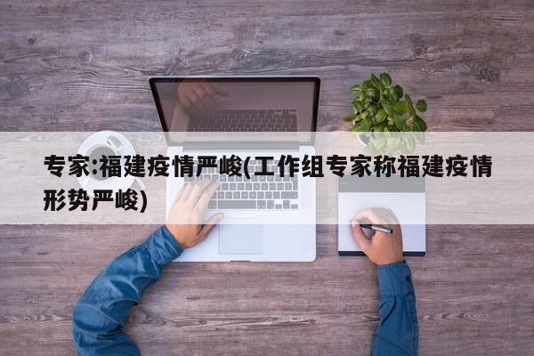 专家:福建疫情严峻(工作组专家称福建疫情形势严峻)