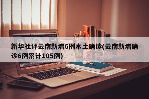 新华社评云南新增6例本土确诊(云南新增确诊6例累计105例)