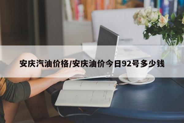 安庆汽油价格/安庆油价今日92号多少钱