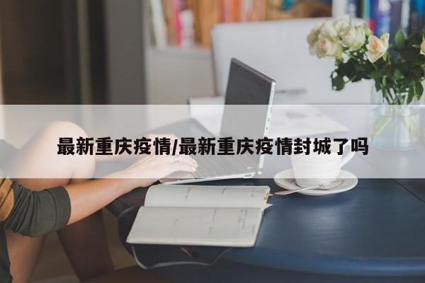 最新重庆疫情/最新重庆疫情封城了吗