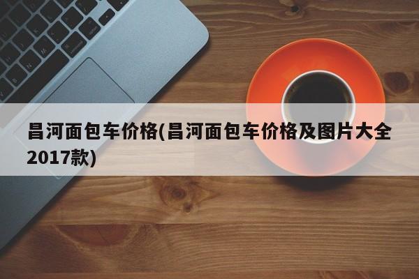 昌河面包车价格(昌河面包车价格及图片大全2017款)