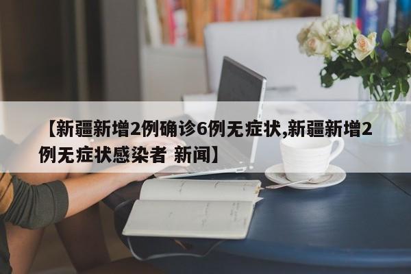 【新疆新增2例确诊6例无症状,新疆新增2例无症状感染者 新闻】