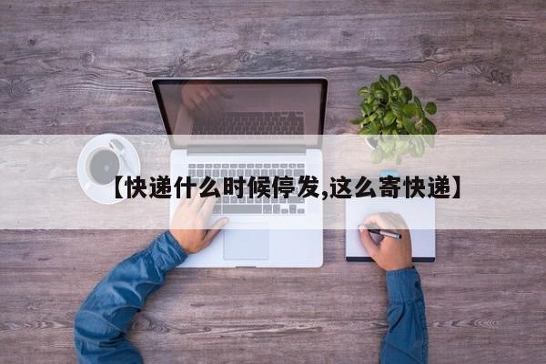 【快递什么时候停发,这么寄快递】