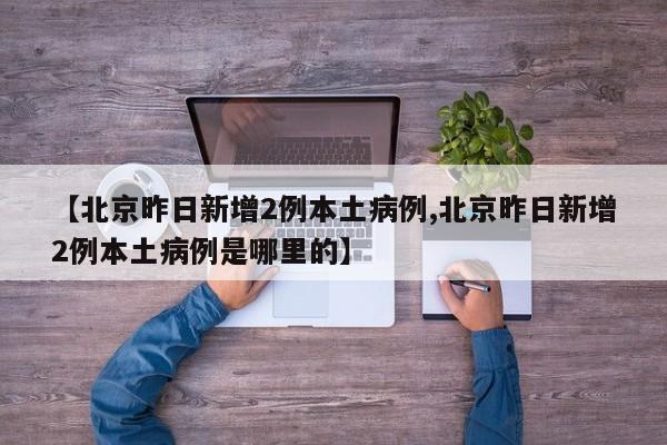 【北京昨日新增2例本土病例,北京昨日新增2例本土病例是哪里的】