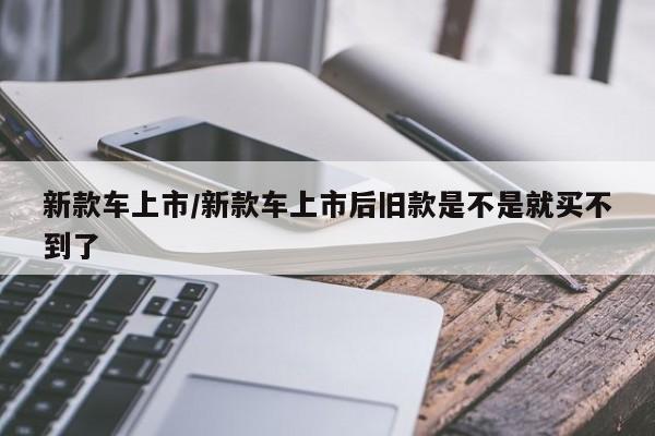 新款车上市/新款车上市后旧款是不是就买不到了