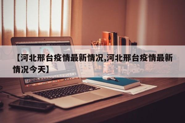 【河北邢台疫情最新情况,河北邢台疫情最新情况今天】