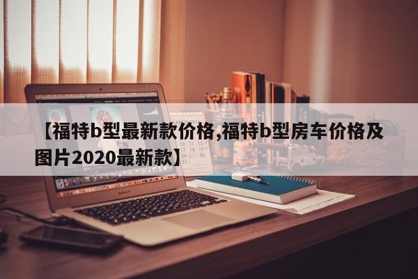 【福特b型最新款价格,福特b型房车价格及图片2020最新款】