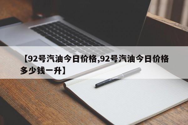【92号汽油今日价格,92号汽油今日价格多少钱一升】