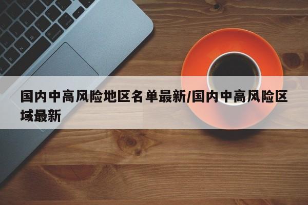 国内中高风险地区名单最新/国内中高风险区域最新
