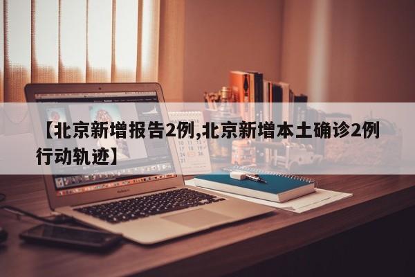 【北京新增报告2例,北京新增本土确诊2例行动轨迹】