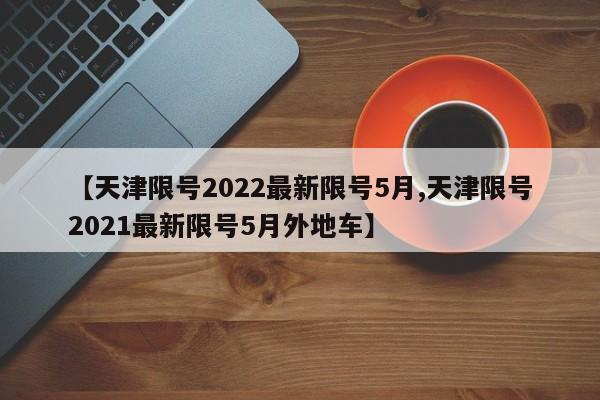 【天津限号2022最新限号5月,天津限号2021最新限号5月外地车】
