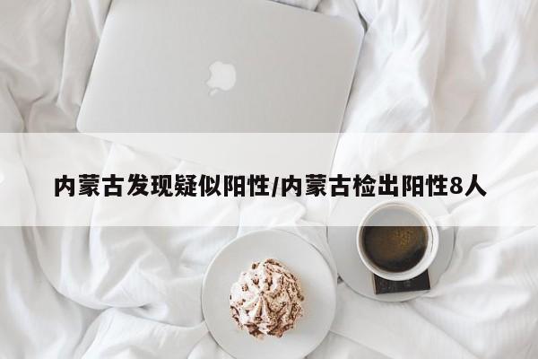 内蒙古发现疑似阳性/内蒙古检出阳性8人