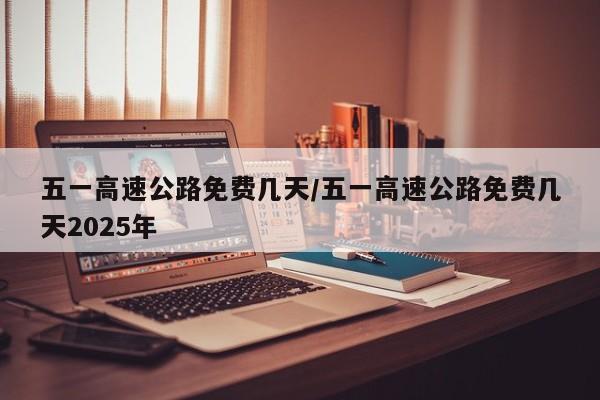五一高速公路免费几天/五一高速公路免费几天2025年
